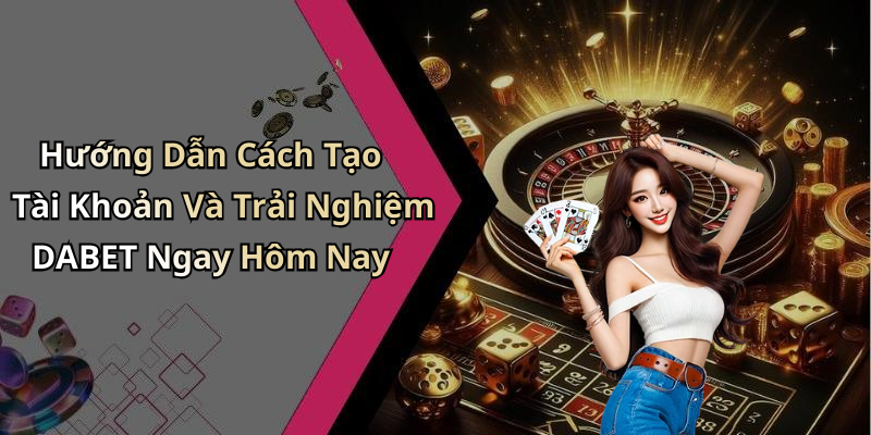 Hướng Dẫn Cách Tạo Tài Khoản Và Trải Nghiệm DABET Ngay Hôm Nay